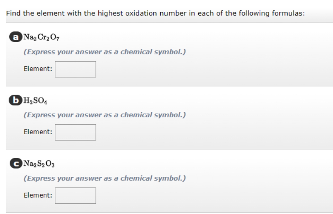 Find the element with the highest oxidation number in each of the following formulas:
a Naz Cr2 O7
(Express your answer as a chemical symbol.)
Element:
OH2SO4
(Express your answer as a chemical symbol.)
Element:
C Naz S203
(Express your answer as a chemical symbol.)
Element:
