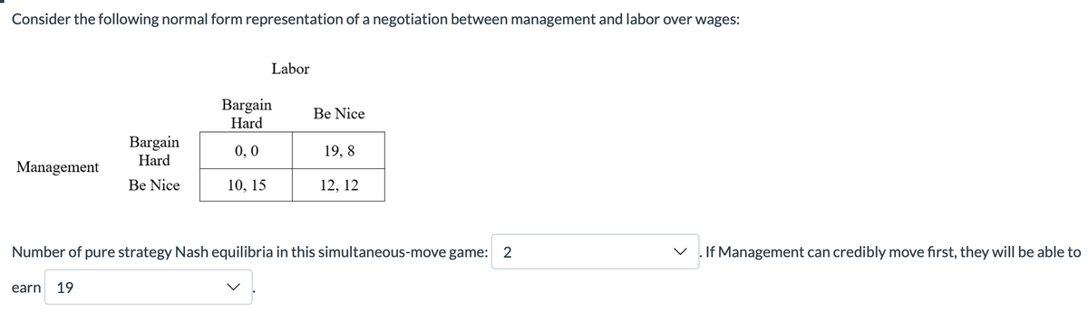 Consider the following normal form representation of a negotiation between management and labor over wages:
Management
Bargain
Hard
Be Nice
earn 19
Labor
Bargain
Hard
0,0
10, 15
Be Nice
19,8
12, 12
Number of pure strategy Nash equilibria in this simultaneous-move game: 2
V
If Management can credibly move first, they will be able to