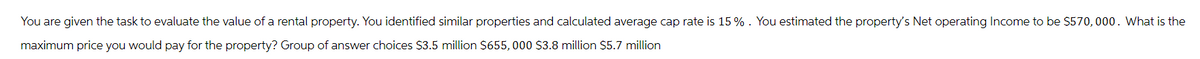 You are given the task to evaluate the value of a rental property. You identified similar properties and calculated average cap rate is 15%. You estimated the property's Net operating Income to be $570,000. What is the
maximum price you would pay for the property? Group of answer choices $3.5 million $655,000 $3.8 million $5.7 million