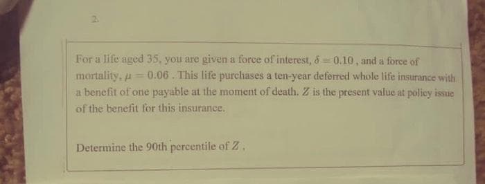 For a life aged 35, you are given a force of interest, 6=0.10, and a force of
mortality, a= 0.06. This life purchases a ten-year deferred whole life insurance with
a benefit of one payable at the moment of death. Z is the present value at poliey issue
of the benefit for this insurance.
Determine the 90th percentile of Z .
