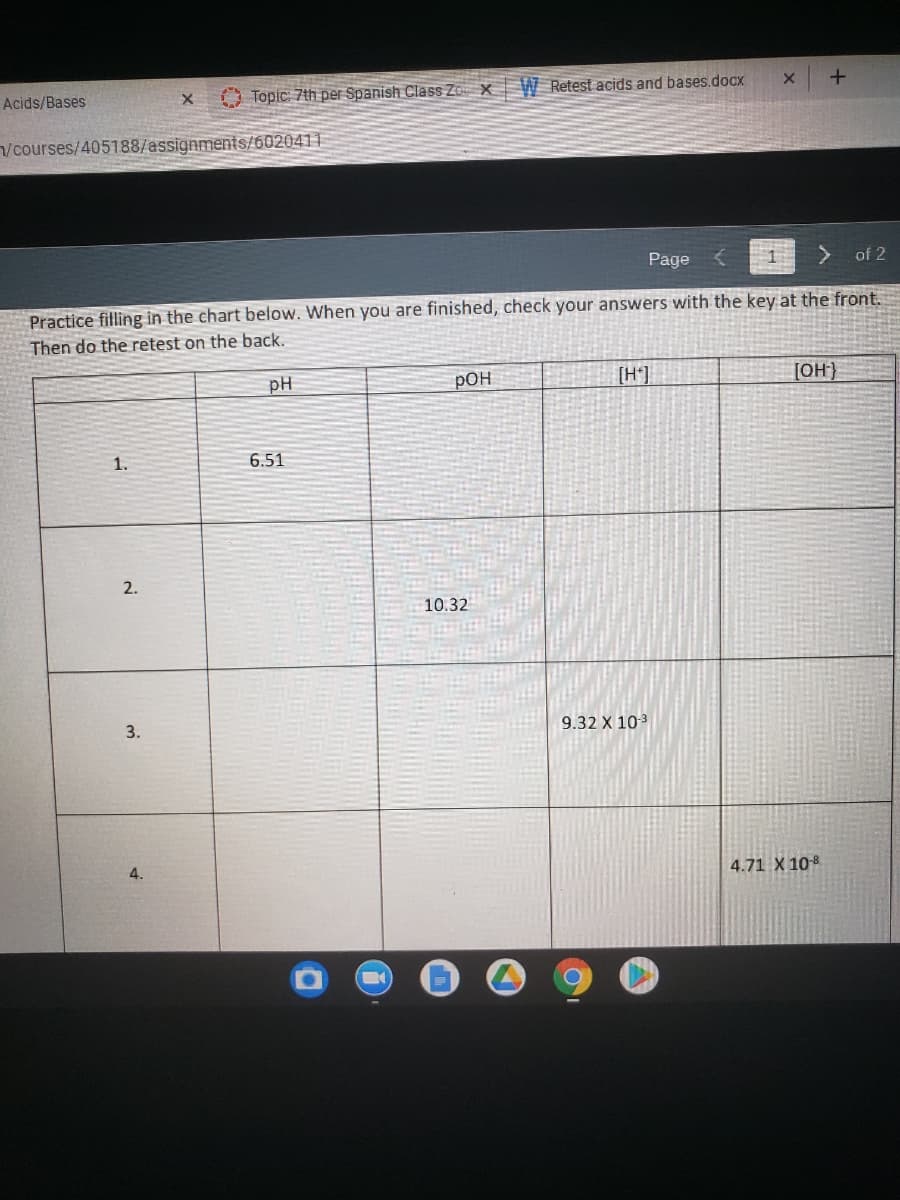 Acids/Bases
O Topic: 7th per Spanish Class Zo X W Retest acids and bases.docx
/courses/405188/assignments/6020411
Page <
of 2
Practice filling in the chart below. When you are finished, check your answers with the key at the front.
Then do the retest on the back.
pH
pOH
[OH}
1.
6.51
2.
10.32
3.
9.32 X 103
4.
4.71 X 108
