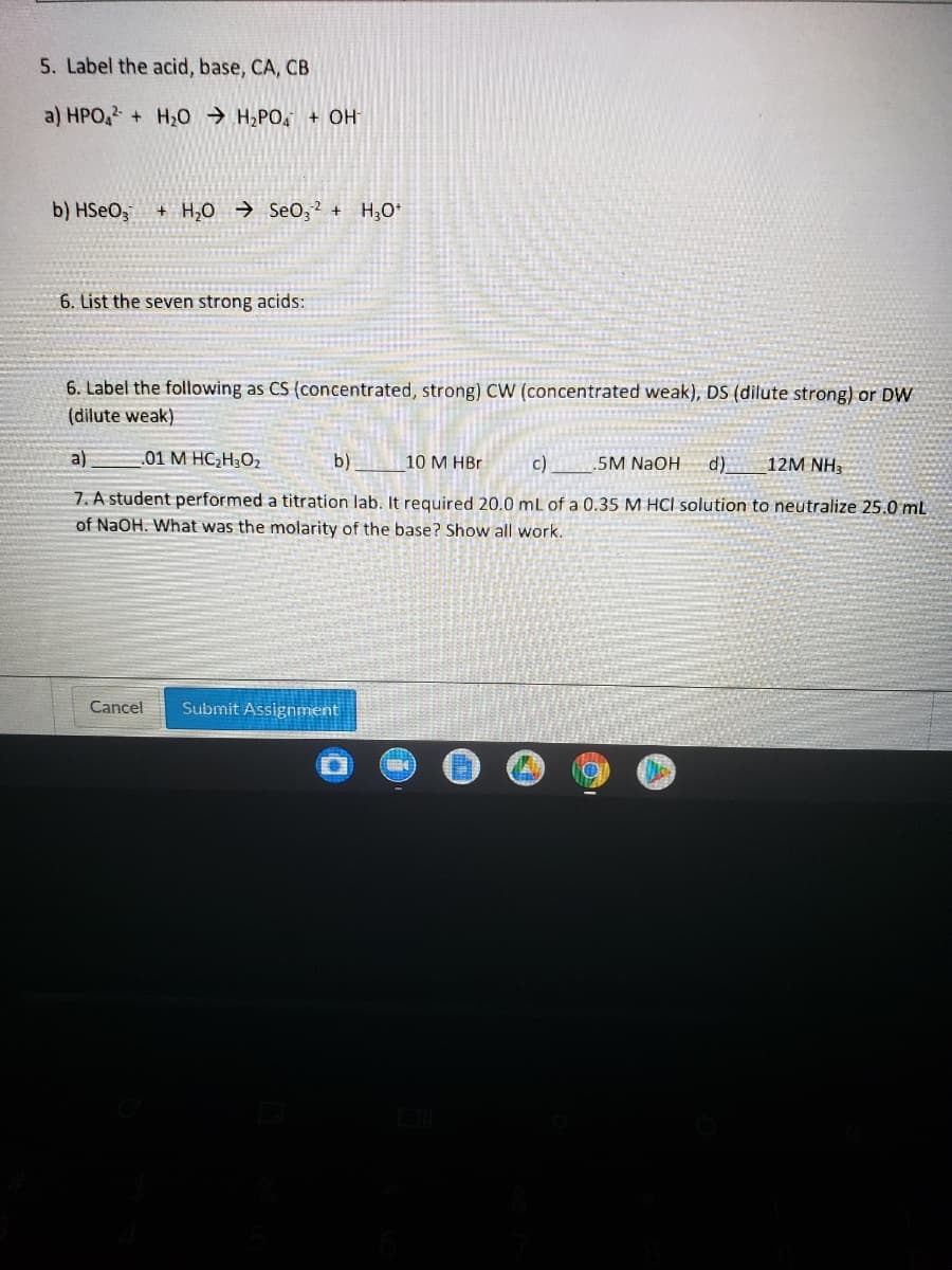 5. Label the acid, base, CA, CB
a) HPO, + H20 → H,PO, + OH
b) HSEO,
+ H,0 → SeO;2 + H;O*
6. List the seven strong acids:
6. Label the following as CS (concentrated, strong) CW (concentrated weak), DS (dilute strong) or DW
(dilute weak)
a)
01 M HC;H;O2
b)
10 M HBr
c)
5M NaOH
d)
12M NH3
7. A student performed a titration lab. It required 20.0 mL of a 0.35 M HCl solution to neutralize 25.0 mL
of NaOH. What was the molarity of the base? Show all work.
Cancel
Submit Assignment
