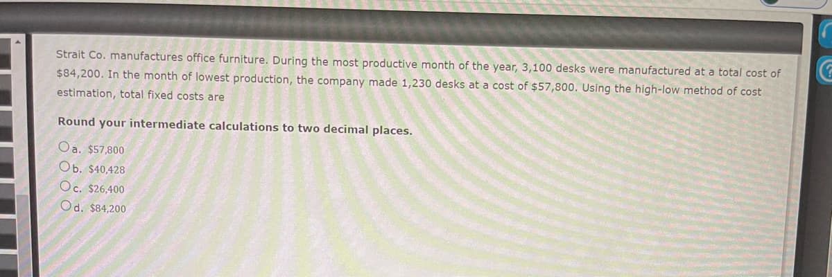 Strait Co. manufactures office furniture. During the most productive month of the year, 3,100 desks were manufactured at a total cost of
$84,200. In the month of lowest production, the company made 1,230 desks at a cost of $57,800. Using the high-low method of cost
estimation, total fixed costs are
Round your intermediate calculations to two decimal places.
Oa. $57,800
Ob. $40,428
Oc. $26,400
Od. $84,200
C
G