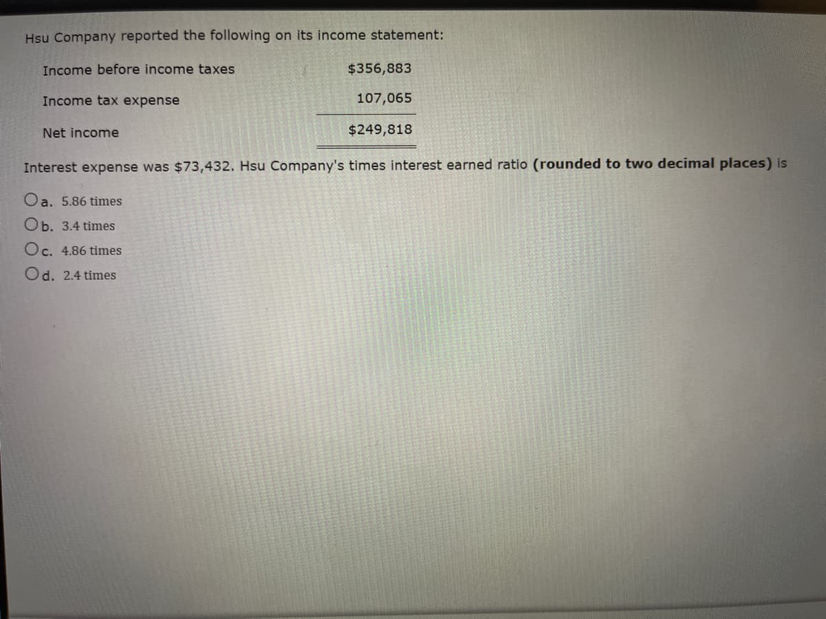 Hsu Company reported the following on its income statement:
Income before income taxes
Income tax expense
Net income
$356,883
107,065
$249,818
Interest expense was $73,432. Hsu Company's times interest earned ratio (rounded to two decimal places) is
Oa. 5.86 times
Ob. 3.4 times
Oc. 4.86 times
Od. 2.4 times