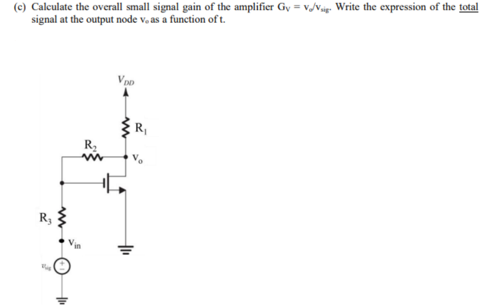 (c) Calculate the overall small signal gain of the amplifier Gy = v/Vsig. Write the expression of the total
signal at the output node vo as a function of t.
V DD
R|
R2
Vo
R3
Vin

