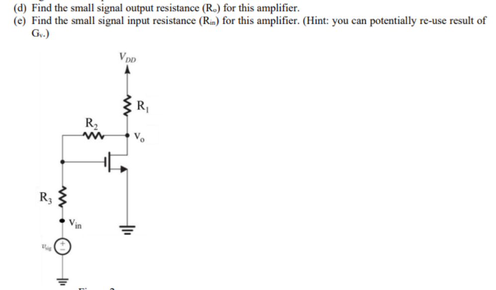 (d) Find the small signal output resistance (R.) for this amplifier.
(e) Find the small signal input resistance (Rin) for this amplifier. (Hint: you can potentially re-use result of
Gv.)
VDD
R,
R2
Vo
R3
Vin
두
