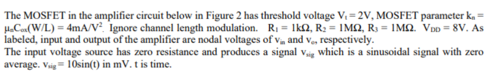 The MOSFET in the amplifier circuit below in Figure 2 has threshold voltage V = 2V, MOSFET parameter ka =
HaCox(W/L) = 4mA/V?. Ignore channel length modulation. R1 = 1kQ, R2 = 1M2, R3 = 1MQ. VDD = 8V. As
labeled, input and output of the amplifier are nodal voltages of vin and vo, respectively.
The input voltage source has zero resistance and produces a signal vaig which is a sinusoidal signal with zero
average. Vsig= 10sin(t) in mV.t is time.
