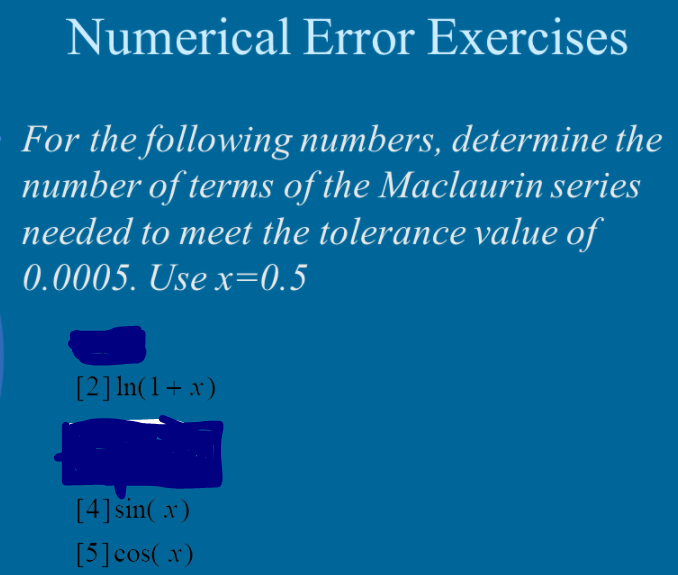 Numerical Error Exercises
For the following numbers, determine the
number of terms of the Maclaurin series
needed to meet the tolerance value of
0.0005. Use x=0.5
[2] In(1+ x)
[4] sin( x)
[5]cos( x)
