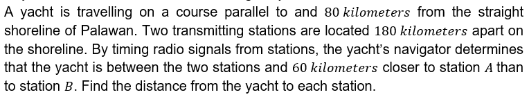 A yacht is travelling on a course parallel to and 80 kilometers from the straight
shoreline of Palawan. Two transmitting stations are located 180 kilometers apart on
the shoreline. By timing radio signals from stations, the yacht's navigator determines
that the yacht is between the two stations and 60 kilometers closer to station A than
to station B. Find the distance from the yacht to each station.
