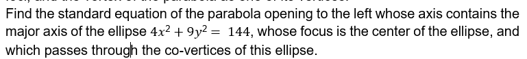 Find the standard equation of the parabola opening to the left whose axis contains the
major axis of the ellipse 4x2 + 9y² = 144, whose focus is the center of the ellipse, and
which passes through the co-vertices of this ellipse.
