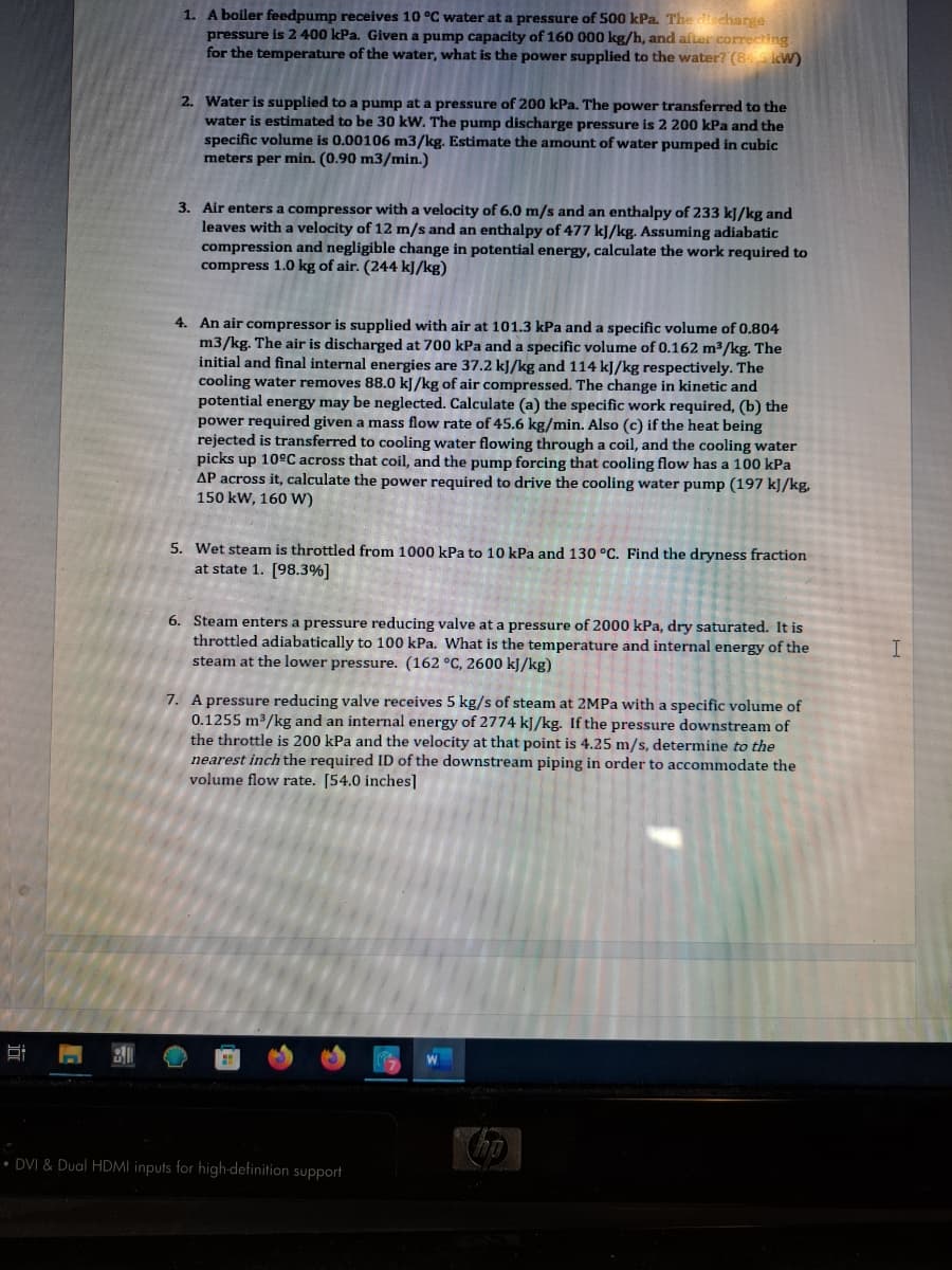 1. A boiler feedpump receives 10 °C water at a pressure of 500 kPa. The discharge
pressure is 2 400 kPa. Given a pump capacity of 160 000 kg/h, and after correcting.
for the temperature of the water, what is the power supplied to the water? (8 kW)
2. Water is supplied to a pump at a pressure of 200 kPa. The power transferred to the
water is estimated to be 30 kW. The pump discharge pressure is 2 200 kPa and the
specific volume is 0.00106 m3/kg. Estimate the amount of water pumped in cubic
meters per min. (0.90 m3/min.)
3. Air enters a compressor with a velocity of 6.0 m/s and an enthalpy of 233 kJ/kg and
leaves with a velocity of 12 m/s and an enthalpy of 477 kJ/kg. Assuming adiabatic
compression and negligible change in potential energy, calculate the work required to
compress 1.0 kg of air. (244 kJ/kg)
4. An air compressor is supplied with air at 101.3 kPa and a specific volume of 0.804
m3/kg. The air is discharged at 700 kPa and a specific volume of 0.162 m³/kg. The
initial and final internal energies are 37.2 kJ/kg and 114 kJ/kg respectively. The
cooling water removes 88.0 kJ/kg of air compressed. The change in kinetic and
potential energy may be neglected. Calculate (a) the specific work required, (b) the
power required given a mass flow rate of 45.6 kg/min. Also (c) if the heat being
rejected is transferred to cooling water flowing through a coil, and the cooling water
picks up 10ºC across that coil, and the pump forcing that cooling flow has a 100 kPa
AP across it, calculate the power required to drive the cooling water pump (197 kJ/kg.
150 kW, 160 W)
5. Wet steam is throttled from 1000 kPa to 10 kPa and 130 °C. Find the dryness fraction
at state 1. [98.3%]
6. Steam enters a pressure reducing valve at a pressure of 2000 kPa, dry saturated. It is
throttled adiabatically to 100 kPa. What is the temperature and internal energy of the
steam at the lower pressure. (162 °C, 2600 kJ/kg)
7. A pressure reducing valve receives 5 kg/s of steam at 2MPa with a specific volume of
0.1255 m³/kg and an internal energy of 2774 kJ/kg. If the pressure downstream of
the throttle is 200 kPa and the velocity at that point is 4.25 m/s, determine to the
nearest inch the required ID of the downstream piping in order to accommodate the
volume flow rate. [54.0 inches]
DVI & Dual HDMI inputs for high-definition support
ho