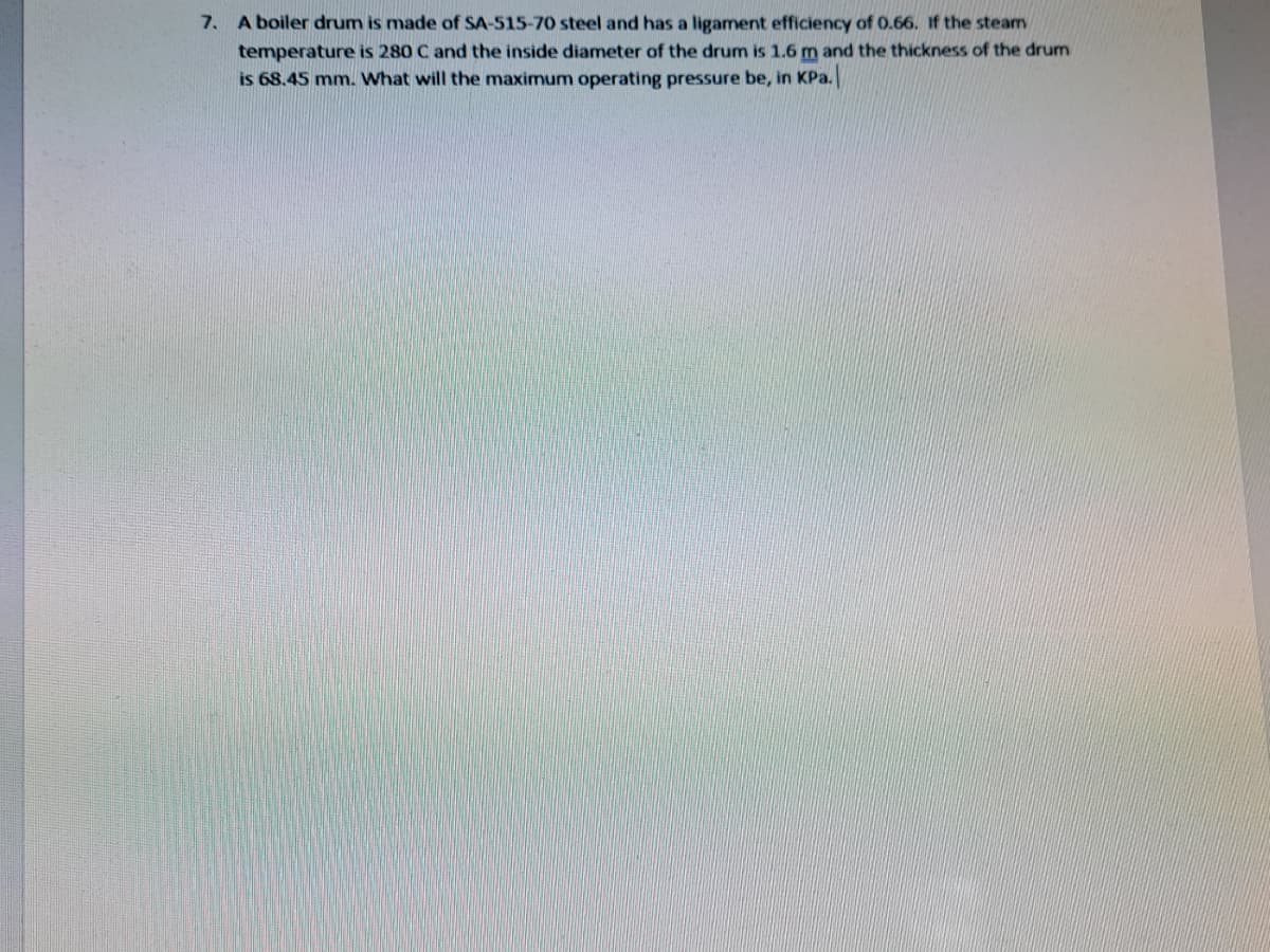 7. A boiler drum is made of SA-515-70 steel and has a ligament efficiency of 0.66. If the steam
temperature is 280 C and the inside diameter of the drum is 1.6 m and the thickness of the drum
is 68.45 mm. What will the maximum operating pressure be, in KPa.