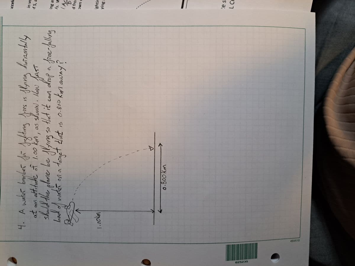 025235
45XX10
4. A water bomber for fighting fires is flying horizontally
showN. HOW JAST
at om altitude of 1.00 km, as
should the plane be flying so that it can drop a free-falling
target that is 0.800 km away?
water on a taia
bad of water
1.00km
0.800km
✓
ccele
in ve
if S, a
ing at
/s. W
IM/B
d from
own c
ightin
ying s
te s
L CO