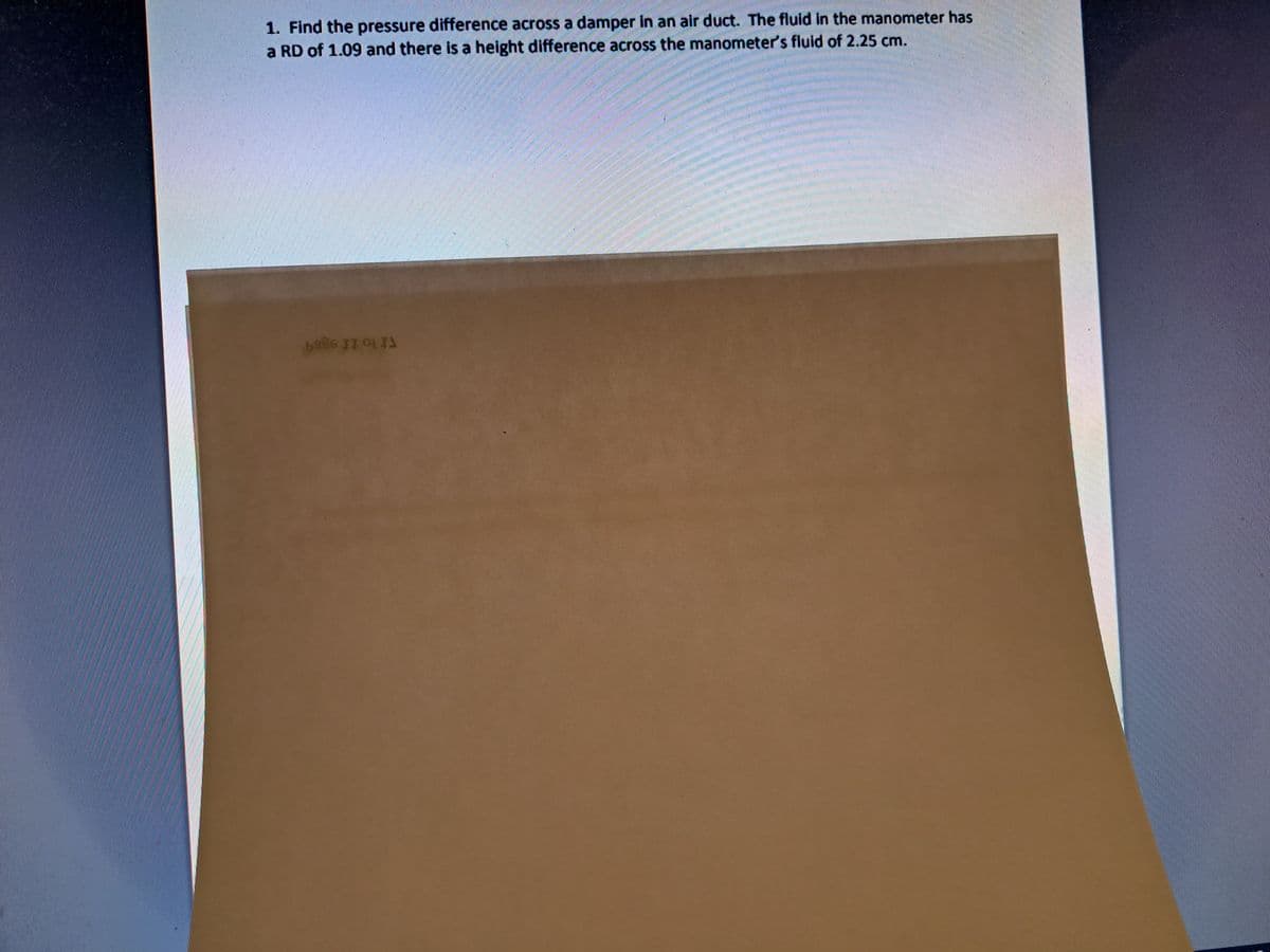 1. Find the pressure difference across a damper in an air duct. The fluid in the manometer has
a RD of 1.09 and there is a height difference across the manometer's fluid of 2.25 cm.
1986 IT 0) 73