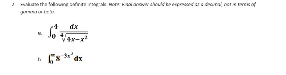 2. Evaluate the following definite integrals. Note: Final answer should be expressed as a decimal, not in terms of
gamma or beta.
dx
So +√4x-x²
a.
18-³x³ dx
b.