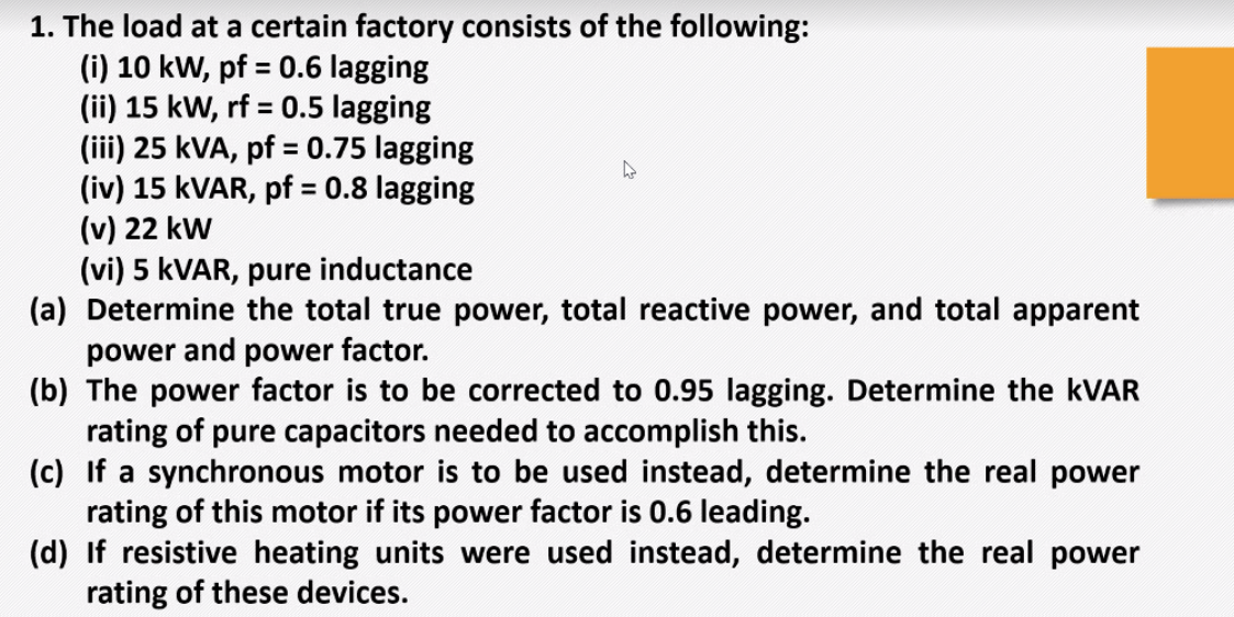 1. The load at a certain factory consists of the following:
(i) 10 kW, pf = 0.6 lagging
(ii) 15 kW, rf = 0.5 lagging
(iii) 25 kVA, pf = 0.75 lagging
(iv) 15 KVAR, pf = 0.8 lagging
(v) 22 kw
(vi) 5 KVAR, pure inductance
(a) Determine the total true power, total reactive power, and total apparent
power and power factor.
(b) The power factor is to be corrected to 0.95 lagging. Determine the KVAR
rating of pure capacitors needed to accomplish this.
(c) If a synchronous motor is to be used instead, determine the real power
rating of this motor if its power factor is 0.6 leading.
(d) If resistive heating units were used instead, determine the real power
rating of these devices.
%3D
