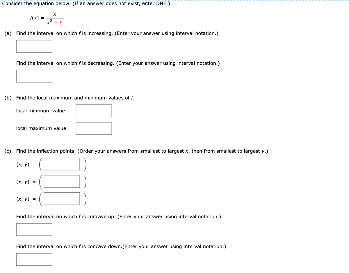 Consider the equation below. (If an answer does not exist, enter DNE.)
f(x) :
x + 9
(a)
Find the interval on which f is increasing. (Enter your answer using interval notation.)
Find the interval on which f is decreasing. (Enter your answer using interval notation.)
(b)
Find the local maximum and minimum values of f.
local minimum value
local maximum value
(c)
Find the inflection points. (Order your answers from smallest to largest x, then from smallest to largest y.)
(х, у)
%3D
(х, у)
([
(х, у)
Find the interval on which f is concave up. (Enter your answer using interval notation.)
Find the interval on which f is concave down.(Enter your answer using interval notation.)
