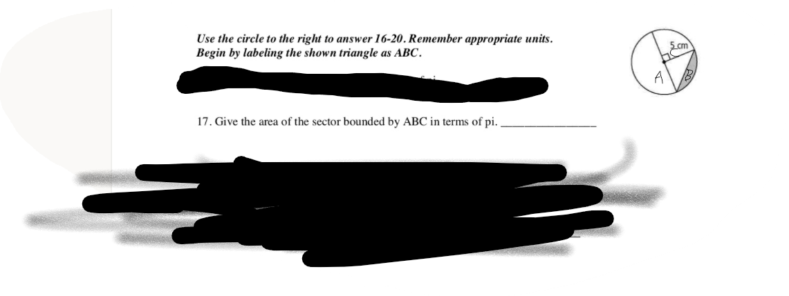 Use the circle to the right to answer 16-20. Remember appropriate units.
Begin by labeling the shown triangle as ABC.
A
17. Give the area of the sector bounded by ABC in terms of pi.
