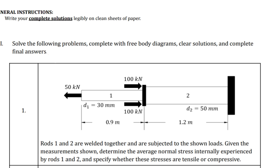 ENERAL INSTRUCTIONS:
Write your complete solutions legibly on clean sheets of paper.
I.
Solve the following problems, complete with free body diagrams, clear solutions, and complete
final answers.
100 kN
50 kN
1
2
|d1
— 30 тm
d2
= 50 mm
1.
100 kN
0.9 m
1.2 m
Rods 1 and 2 are welded together and are subjected to the shown loads. Given the
measurements shown, determine the average normal stress internally experienced
by rods 1 and 2, and specify whether these stresses are tensile or compressive.
