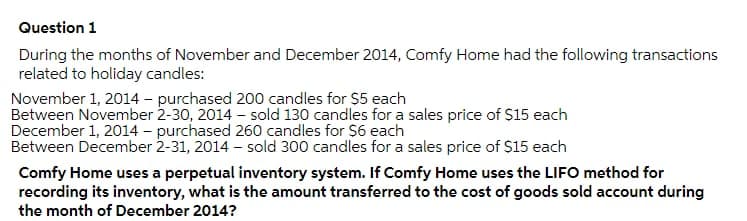 Question 1
During the months of November and December 2014, Comfy Home had the following transactions
related to holiday candles:
November 1, 2014 – purchased 200 candles for $5 each
Between November 2-30, 2014 - sold 130 candles for a sales price of $15 each
December 1, 2014 – purchased 260 candles for s6 each
Between December 2-31, 2014 – sold 300 candles for a sales price of $15 each
Comfy Home uses a perpetual inventory system. If Comfy Home uses the LIFO method for
recording its inventory, what is the amount transferred to the cost of goods sold account during
the month of December 2014?
