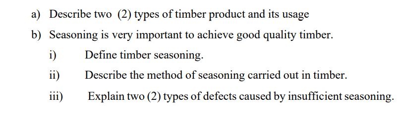 a) Describe two (2) types of timber product and its usage
b) Seasoning is very important to achieve good quality timber.
i)
Define timber seasoning.
ii)
Describe the method of seasoning carried out in timber.
iii)
Explain two (2) types of defects caused by insufficient seasoning.
