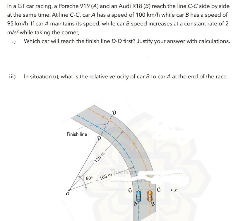 In a GT car racing, a Porsche 919 (A) and an Audi R18 (B) reach the line C-C side by side
at the same time. At line C-C, car A has a speed of 100 km/h while car B has a speed of
95 km/h. If car A maintains its speed, while car B speed increases at a constant rate of 2
m/s? while taking the corner,
1)
Which car will reach the finish line D-D first? Justify your answer with calculations.
iii)
In situation (1), what is the relative velocity of car B to car A at the end of the race.
Finish line
Thistslat
60°
105 m
B
120 m
