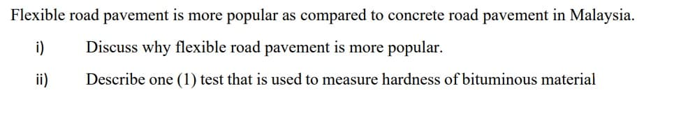 Flexible road pavement is more popular as compared to concrete road pavement in Malaysia.
i)
Discuss why flexible road pavement is more popular.
ii)
Describe one (1) test that is used to measure hardness of bituminous material
