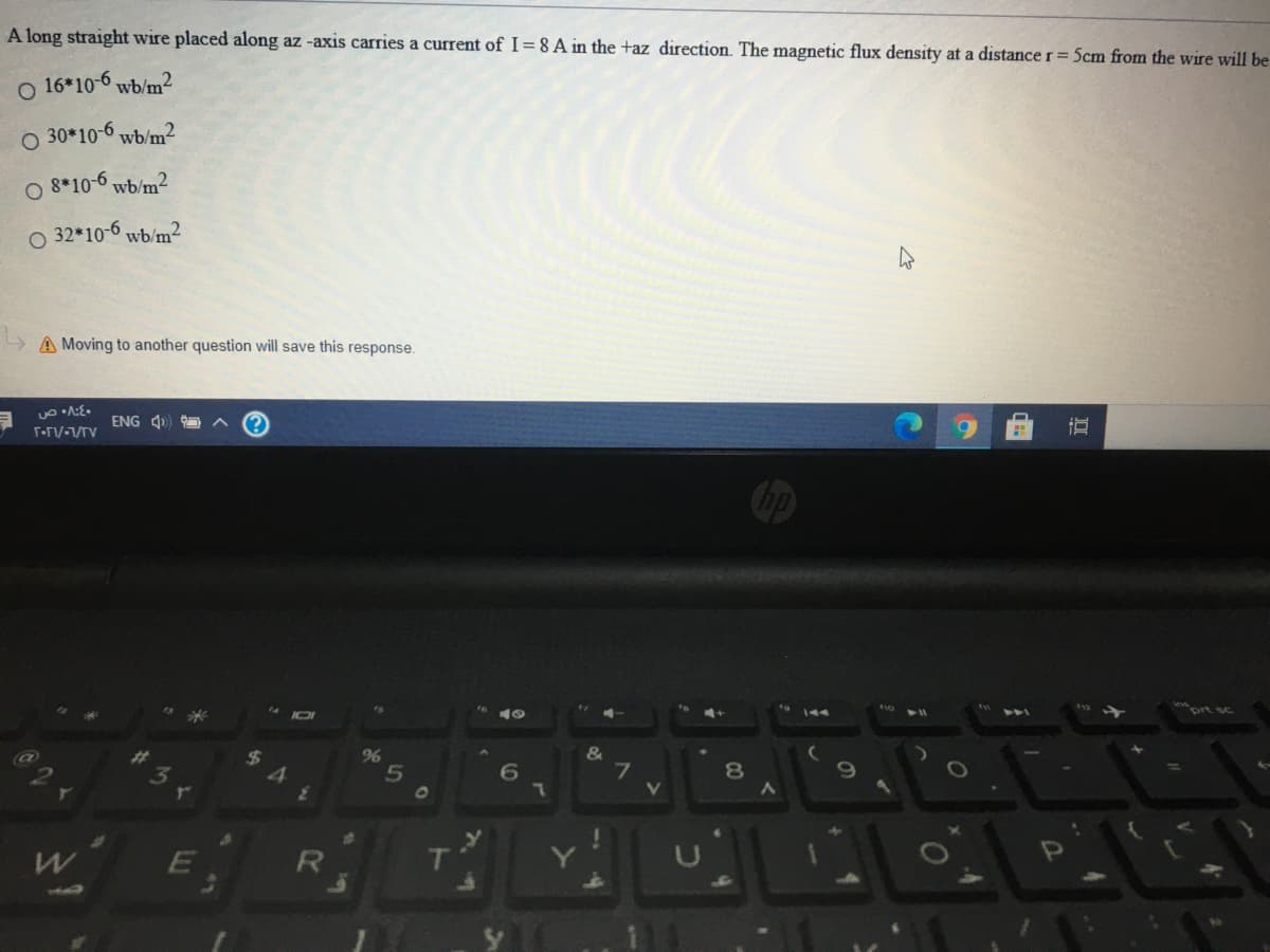 A long straight wire placed along az -axis carries a current of I= 8 A in the +az direction. The magnetic flux density at a distance r= 5cm from the wire will be
o 16*10-6 wb/m?
30*10-6 wb/m2
O 8*10-6 wb/m²
O 32*10-6 wb/m²
A Moving to another question will save this response.
ENG 4)
144
prt sc
&
7
%
01
1004
