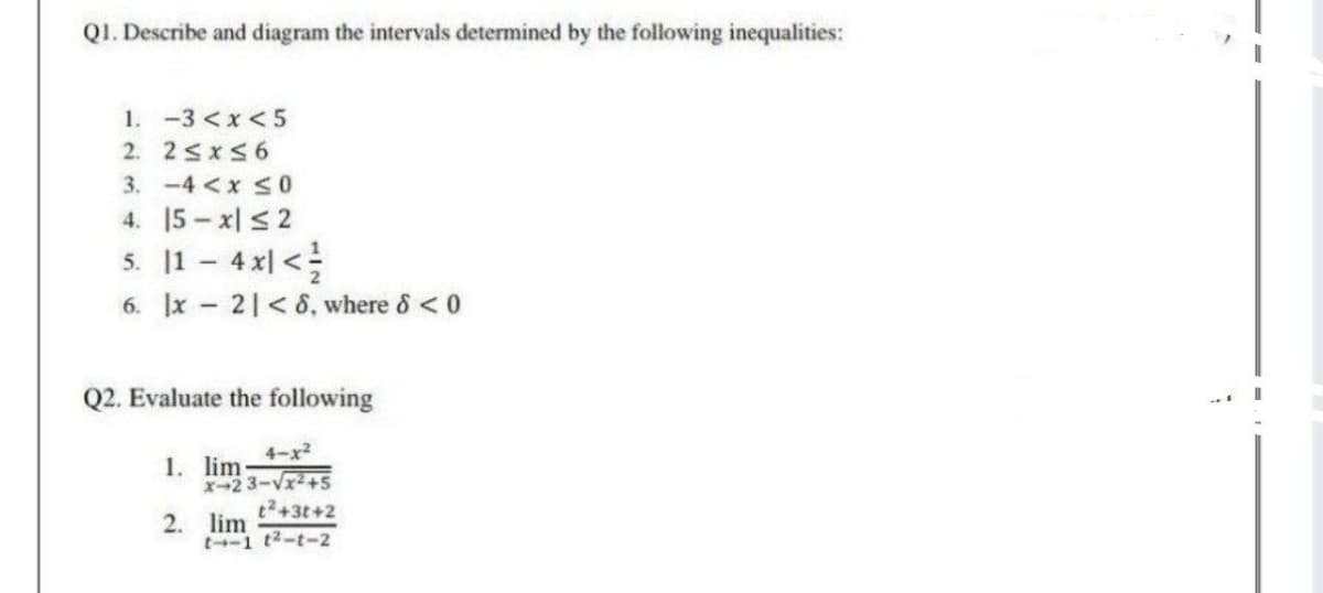 QI. Describe and diagram the intervals determined by the following inequalities:
1. -3 <x< 5
2. 2<x56
3. -4<x S0
4. 15- x| 2
5. 11 - 4x| <
6. x 21< 8, where & <0
Q2. Evaluate the following
4-x2
1. lim-
X-2 3-V+5
t2+3t+2
2. lim
t-1 t2-t-2
