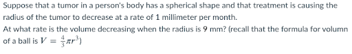 Suppose that a tumor in a person's body has a spherical shape and that treatment is causing the
radius of the tumor to decrease at a rate of 1 millimeter per month.
At what rate is the volume decreasing when the radius is 9 mm? (recall that the formula for volumn
of a ball is V = r³)
