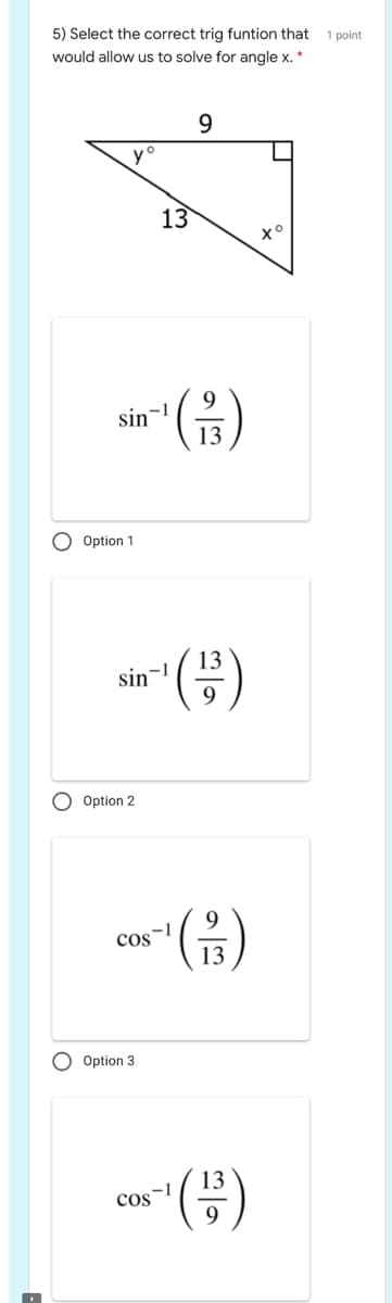5) Select the correct trig funtion that
1 point
would allow us to solve for angle x. *
yo
13
(음)
9
sin-
13
Option 1
13
sin-!
9
Option 2
(금)
9.
-1
cos
13
Option 3
13
COSI
