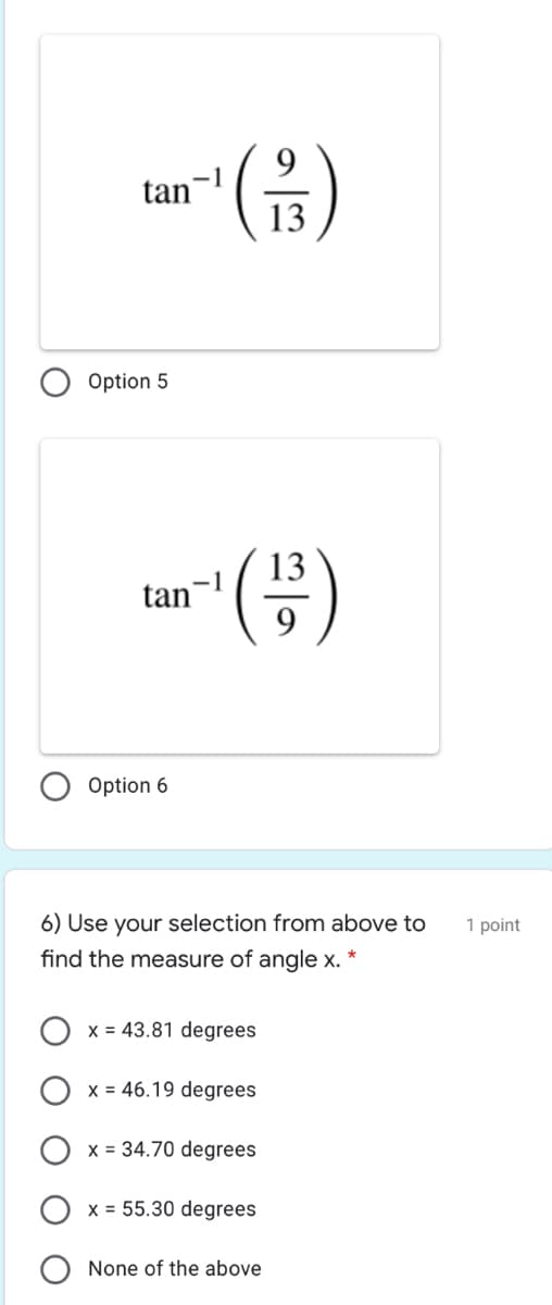 -(음)
9.
tan
13
Option 5
()
13
-1
tan
9
Option 6
6) Use your selection from above to
1 point
find the measure of angle x. *
x = 43.81 degrees
x = 46.19 degrees
x = 34.70 degrees
x = 55.30 degrees
None of the above
