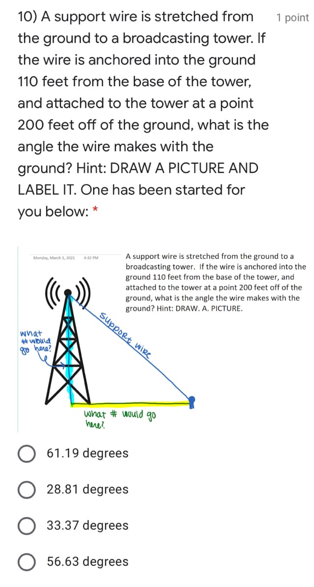 10) A support wire is stretched from
1 point
the ground to a broadcasting tower. If
the wire is anchored into the ground
110 feet from the base of the tower,
and attached to the tower at a point
200 feet off of the ground, what is the
angle the wire makes with the
ground? Hint: DRAW A PICTURE AND
LABEL IT. One has been started for
you below: *
A support wire is stretched from the ground to a
broadcasting tower. If the wire is anchored into the
ground 110 feet from the base of the tower, and
attached to the tower at a point 200 feet off of the
ground, what is the angle the wire makes with the
ground? Hint: DRAW. A. PICTURE.
suppoRt wire
Monday, March 1, 2021
4:42 PM
what
# wbuld
go here?
what # would go
here?
61.19 degrees
28.81 degrees
33.37 degrees
56.63 degrees
