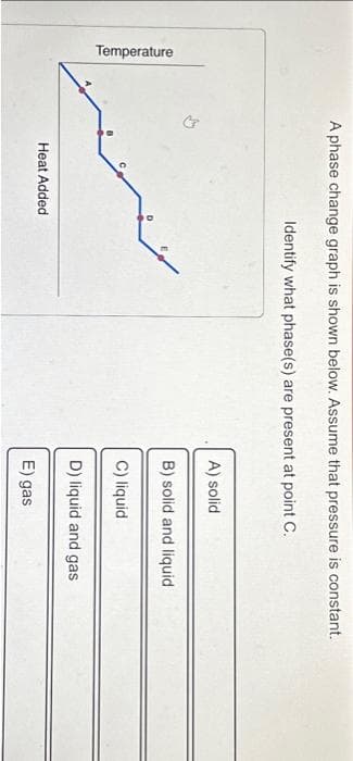 Temperature
A phase change graph is shown below. Assume that pressure is constant.
Identify what phase(s) are present at point C.
Heat Added
A) solid
B) solid and liquid
C) liquid
D) liquid and gas
E) gas