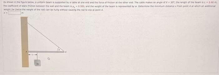 As shown in the figure below, a uniform beam is supported by a cable at one end and the force of friction at the other end. The cable makes an angle of 30%, the length of the beam is L 2.00 m,
the coefficient of static friction between the wall and the beam is ,-0.500, and the weight of the beam is represented by w. Determine the minimum distance x from point A at which an additional
weight 2w (twice the weight of the rod) can be hung without causing the rod to slip at point A