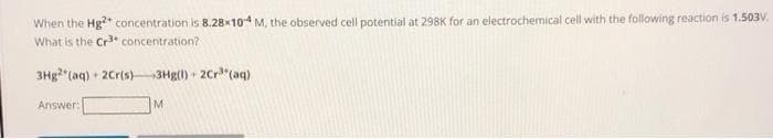 When the Hg²+ concentration is 8.28x104 M, the observed cell potential at 298K for an electrochemical cell with the following reaction is 1.503V.
What is the Cr³+ concentration?
3Hg2 (aq) + 2Cr(s) +3Hg(l) + 2Cr³(aq)
Answer:
M