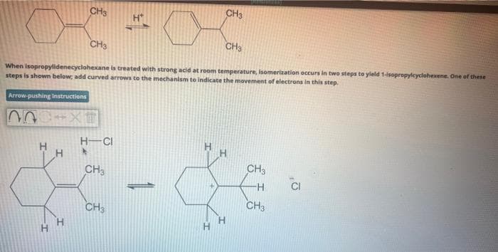 CH3
H
CH3
CH3
When isopropylidenecyclohexane is treated with strong acid at room temperature, isomerization occurs in two steps to yield 1-isopropylcyclohexene. One of these
steps is shown below, add curved arrows to the mechanism to indicate the movement of electrons in this step.
Arrow-pushing Instructions
-XT
H-CI
CH3
H*
CH3
CH3
CH3
-H
CH3
CI