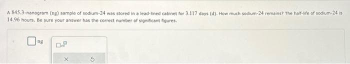 A 845.3-nanogram (ng) sample of sodium-24 was stored in a lead-lined cabinet for 3.117 days (d). How much sodium-24 remains? The half-life of sodium-24 is
14.96 hours. Be sure your answer has the correct number of significant figures.
Ong
X