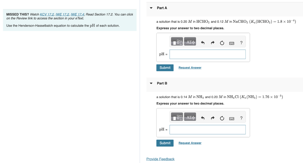 MISSED THIS? Watch KCV 17.2, IWE 17.2, IWE 17.4; Read Section 17.2. You can click
on the Review link to access the section in your e Text.
Use the Henderson-Hasselbalch equation to calculate the pH of each solution.
Part A
a solution that is 0.20 M in HCHO₂ and 0.12 M in NaCHO₂ (K₁ (HCHO₂) = 1.8 × 10-4)
Express your answer to two decimal places.
IVE ΑΣΦ
pH =
Submit
Part B
pH =
Submit
Request Answer
a solution that is 0.14 M in NH3 and 0.20 M in NH4Cl (K₁ (NH3) = 1.76 x 10-5)
Express your answer to two decimal places.
IVE ΑΣΦ 3
Provide Feedback
S
Request Answer
?
?