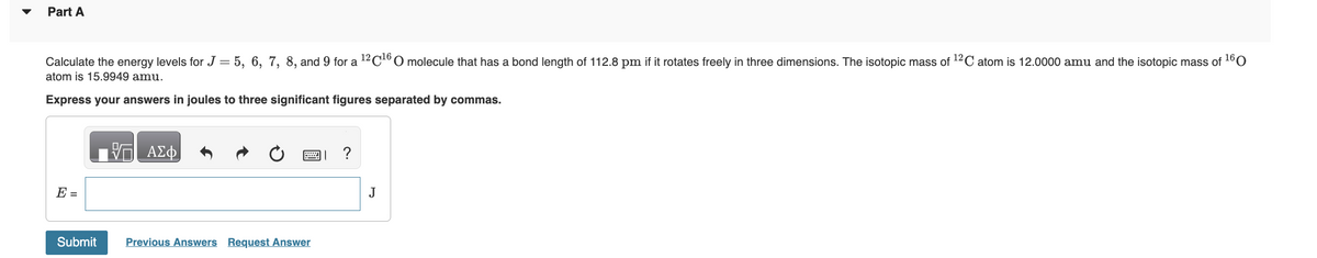 Part A
Calculate the energy levels for J = 5, 6, 7, 8, and 9 for a ¹2C¹6 O molecule that has a bond length of 112.8 pm if it rotates freely in three dimensions. The isotopic mass of ¹2C atom is 12.0000 amu and the isotopic mass of 160
atom is 15.9949 amu.
Express your answers in joules to three significant figures separated by commas.
E =
Submit
ΑΣΦ
Previous Answers Request Answer
J