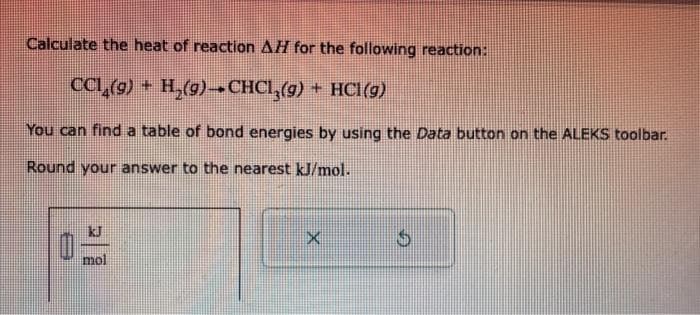 Calculate the heat of reaction AH for the following reaction:
CCL₂(g) + H₂(g)→CHCl₂(g) + HCl(g)
You can find a table of bond energies by using the Data button on the ALEKS toolbar.
Round your answer to the nearest kJ/mol.
Ú mol
X