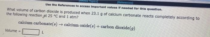 Review Topics
[References)
Use the References to access Important values if needed for this question.
What volume of carbon dioxide is produced when 23.1 g of calcium carbonate reacts completely according to
the following reaction at 25 °C and 1 atm?
calcium carbonate(s) → calcium oxide(s) + carbon dioxide(g)
L
Volume =