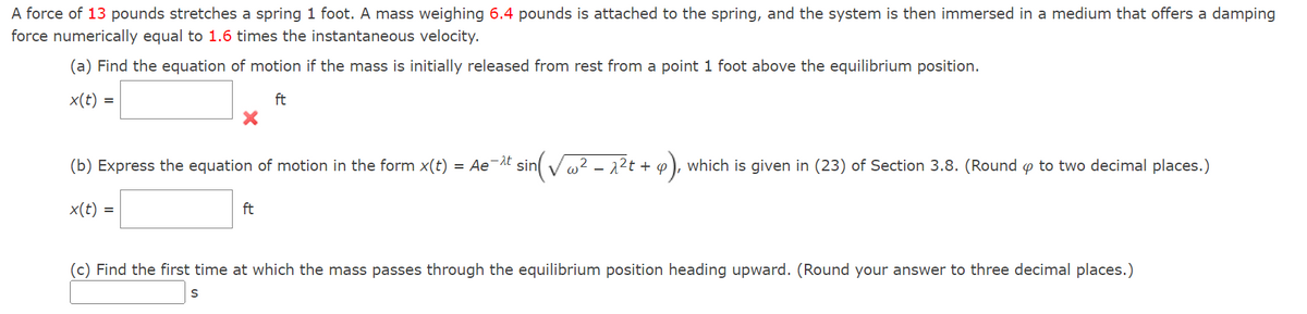 A force of 13 pounds stretches a spring 1 foot. A mass weighing 6.4 pounds is attached to the spring, and the system is then immersed in a medium that offers a damping
force numerically equal to 1.6 times the instantaneous velocity.
(a) Find the equation of motion if the mass is initially released from rest from a point 1 foot above the equilibrium position.
x(t) =
ft
(b) Express the equation of motion in the form x(t) = Ae-¹t sin(√² - 2²t + 4), which is given in (23) of Section 3.8. (Round to two decimal places.)
x(t) =
ft
(c) Find the first time at which the mass passes through the equilibrium position heading upward. (Round your answer to three decimal places.)
S