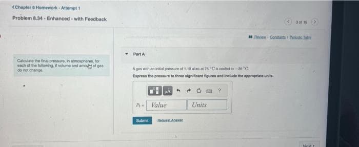 <Chapter 8 Homework-Attempt 1
Problem 8.34- Enhanced-with Feedback
Calculate the final pressure, in atmospheres, for
each of the following, if volume and amod of gas
do not change
Part A
A gas with an initial pressure of 1.19 atm at 75 °C is cooled to -35 °C
Express the pressure to three significant figures and include the appropriate units.
PA
B-Value
Submit
Request Answer
Units
<3 of 19
Review Constanta Peradicate
Nat