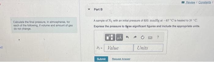 nd
Calculate the final pressure, in atmospheres, for
each of the following, if volume and amount of gas
do not change.
Y Part B
A sample of N₂ with an initial pressure of 820. mmHg at -87 °C is heated to 31 °C.
Express the pressure to three significant figures and include the appropriate units.
P₂=
Submit
Å
Value
5
Request Answer
Units
Review I Constants I
?