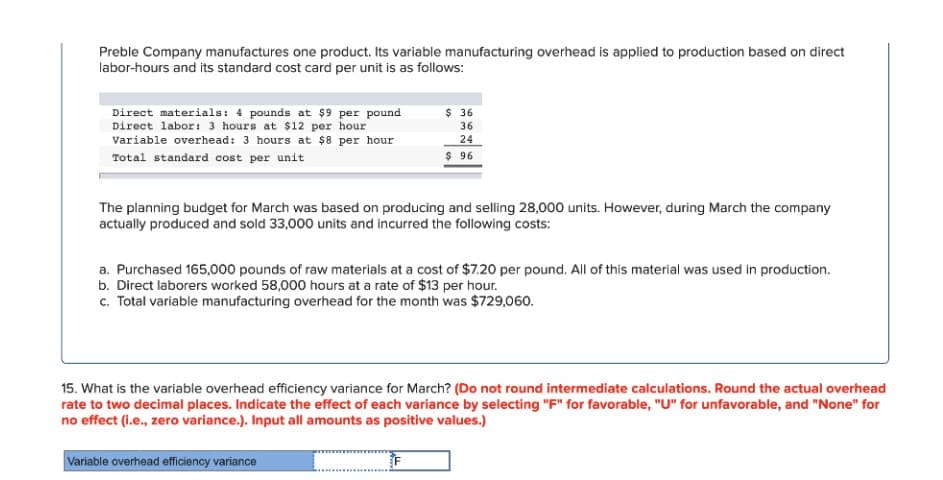 Preble Company manufactures one product. Its variable manufacturing overhead is applied to production based on direct
labor-hours and its standard cost card per unit is as follows:
Direct materials: 4 pounds at $9 per pound
Direct labor: 3 hours at $12 per hour
Variable overhead: 3 hours at $8 per hour
Total standard cost per unit
The planning budget for March was based on producing and selling 28,000 units. However, during March the company
actually produced and sold 33,000 units and incurred the following costs:
$36
36
24
$ 96
a. Purchased 165,000 pounds of raw materials at a cost of $7.20 per pound. All of this material was used in production.
b. Direct laborers worked 58,000 hours at a rate of $13 per hour.
c. Total variable manufacturing overhead for the month was $729,060.
15. What is the variable overhead efficiency variance for March? (Do not round intermediate calculations. Round the actual overhead
rate to two decimal places. Indicate the effect of each variance by selecting "F" for favorable, "U" for unfavorable, and "None" for
no effect (i.e., zero variance.). Input all amounts as positive values.)
Variable overhead efficiency variance
F