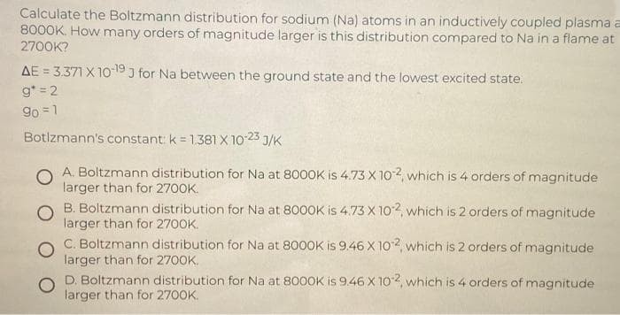 Calculate the Boltzmann distribution for sodium (Na) atoms in an inductively coupled plasma a
8000K. How many orders of magnitude larger is this distribution compared to Na in a flame at
2700K?
AE = 3.371 X 10 19 J for Na between the ground state and the lowest excited state.
g* = 2
9o = 1
Botlzmann's constant: k = 1.381 X 10-23 J/K
%3D
A. Boltzmann distribution for Na at 8000K is 4.73 X 102, which is 4 orders of magnitude
larger than for 2700K.
O B. Boltzmann distribution for Na at 800OK is 4.73 X 102, which is 2 orders of magnitude
larger than for 2700K.
C. Boltzmann distribution for Na at 8000K is 9.46 X 102, which is 2 orders of magnitude
larger than for 2700K.
D. Boltzmann distribution for Na at 8000K is 9.46 X 102, which is 4 orders of magnitude
larger than for 2700K.
