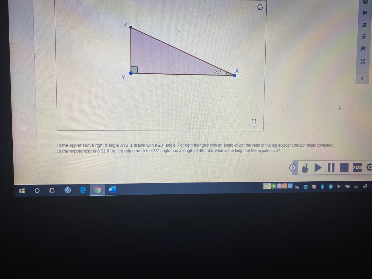 23°
In the applet above right triangle XYZ is drawn with a 23° angle. For right triangles with an angle of 23 the ratio of the leg adjacent the 23° angle compared
to the hypotenuse is 0.92 If the leg adjacent to the 23 angle has a length of 46 units, what is the length of the hypotenuse?
KO
