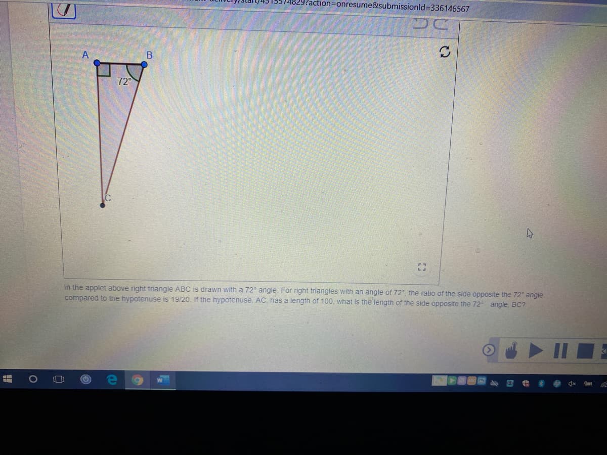 ?action=onresume&submissionld%3336146567
A
72
In the applet above right triangle ABC is drawn with a 72° angle. For right triangles with an angle of 72°, the ratio of the side opposite the 72° angle
compared to the hypotenuse is 19/20. If the hypotenuse, AC, has a length of 100, what is the length of the side opposite the 72 angle, BC?
