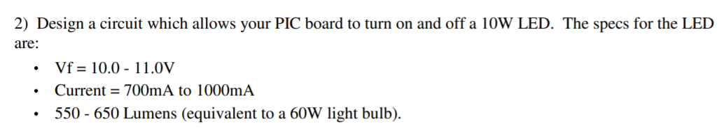 2) Design a circuit which allows your PIC board to turn on and off a 10W LED. The specs for the LED
are:
Vf = 10.0 - 11.0V
Current = 700mA to 1000mA
550 - 650 Lumens (equivalent to a 60W light bulb).
